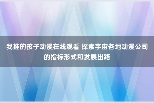 我推的孩子动漫在线观看 探索宇宙各地动漫公司的指标形式和发展出路