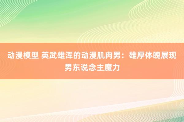 动漫模型 英武雄浑的动漫肌肉男：雄厚体魄展现男东说念主魔力