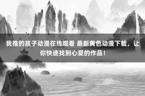 我推的孩子动漫在线观看 最新黄色动漫下载，让你快速找到心爱的作品！