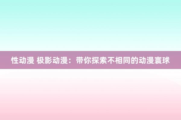 性动漫 极影动漫：带你探索不相同的动漫寰球