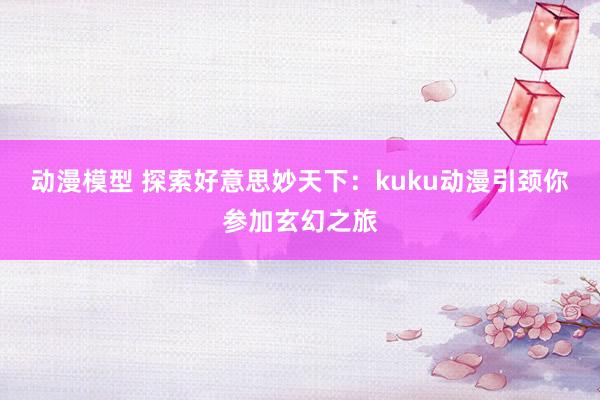 动漫模型 探索好意思妙天下：kuku动漫引颈你参加玄幻之旅