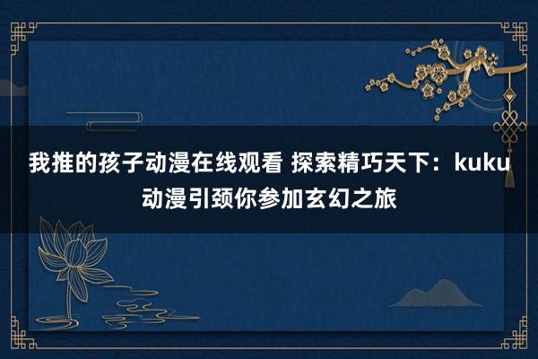 我推的孩子动漫在线观看 探索精巧天下：kuku动漫引颈你参加玄幻之旅