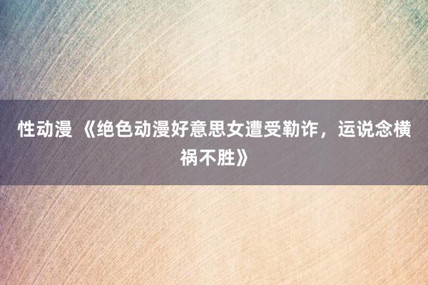 性动漫 《绝色动漫好意思女遭受勒诈，运说念横祸不胜》