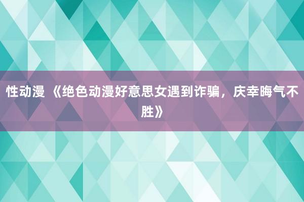 性动漫 《绝色动漫好意思女遇到诈骗，庆幸晦气不胜》