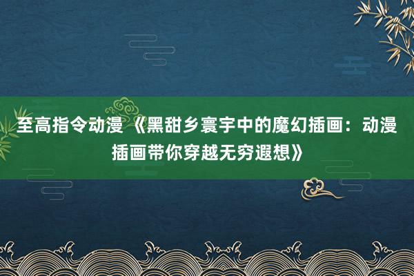 至高指令动漫 《黑甜乡寰宇中的魔幻插画：动漫插画带你穿越无穷遐想》