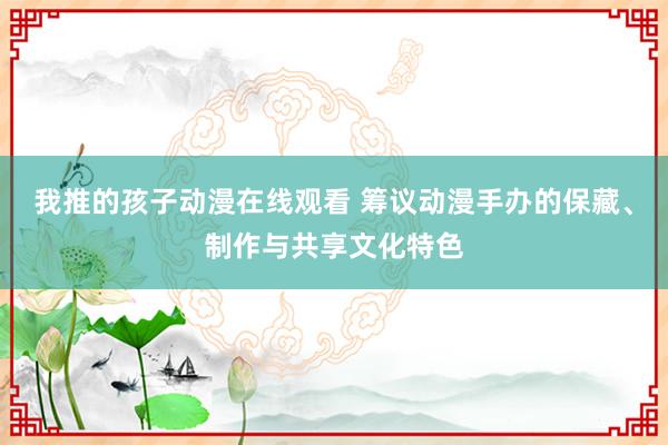 我推的孩子动漫在线观看 筹议动漫手办的保藏、制作与共享文化特色
