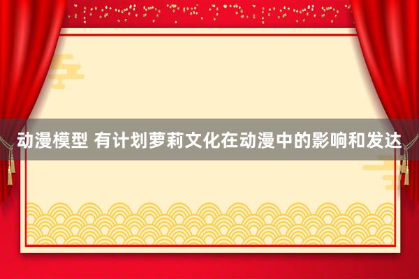 动漫模型 有计划萝莉文化在动漫中的影响和发达