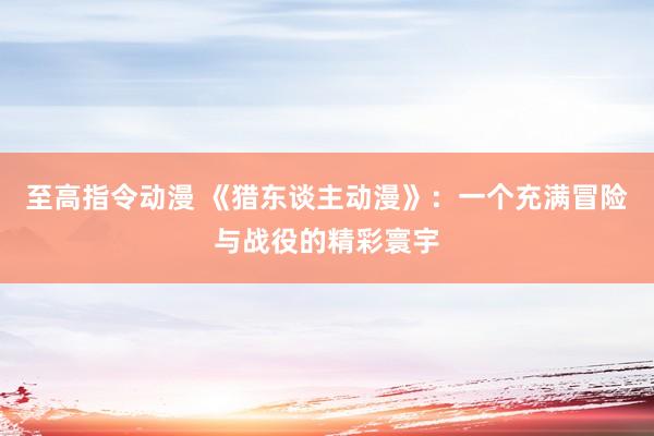 至高指令动漫 《猎东谈主动漫》：一个充满冒险与战役的精彩寰宇