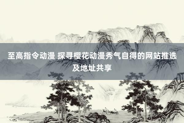 至高指令动漫 探寻樱花动漫秀气自得的网站推选及地址共享
