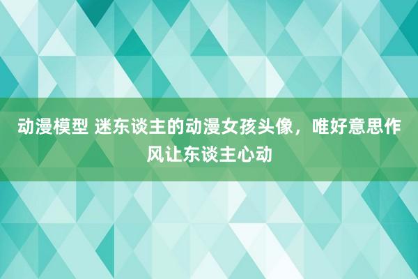 动漫模型 迷东谈主的动漫女孩头像，唯好意思作风让东谈主心动