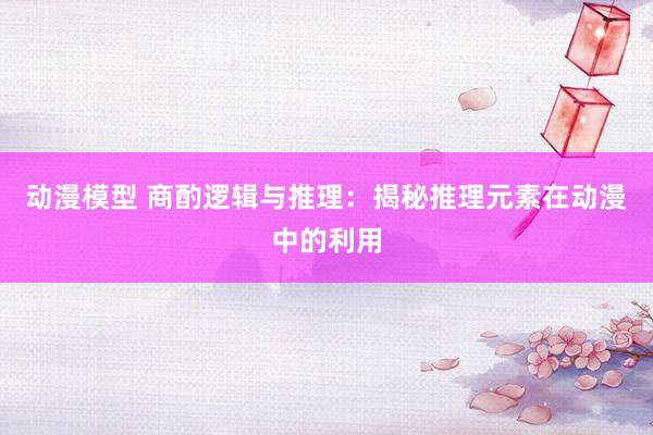动漫模型 商酌逻辑与推理：揭秘推理元素在动漫中的利用