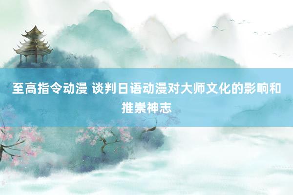 至高指令动漫 谈判日语动漫对大师文化的影响和推崇神志