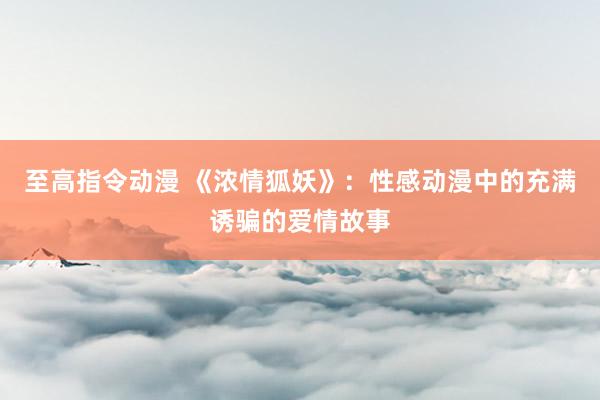 至高指令动漫 《浓情狐妖》：性感动漫中的充满诱骗的爱情故事