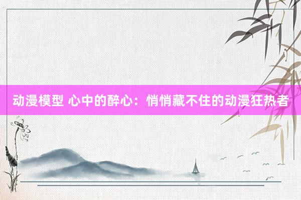 动漫模型 心中的醉心：悄悄藏不住的动漫狂热者