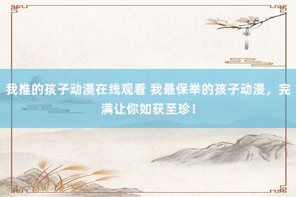 我推的孩子动漫在线观看 我最保举的孩子动漫，完满让你如获至珍！