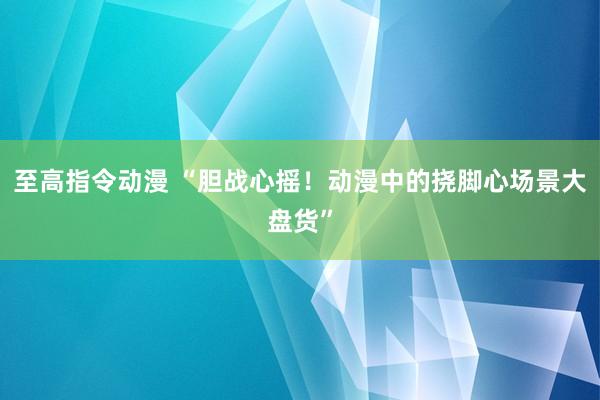 至高指令动漫 “胆战心摇！动漫中的挠脚心场景大盘货”