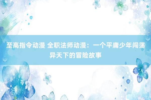 至高指令动漫 全职法师动漫：一个平庸少年闯荡异天下的冒险故事