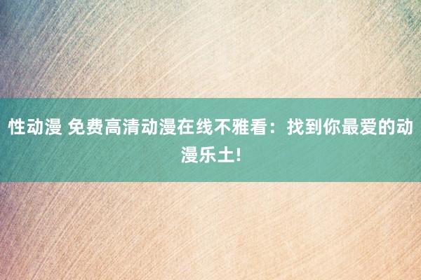 性动漫 免费高清动漫在线不雅看：找到你最爱的动漫乐土!