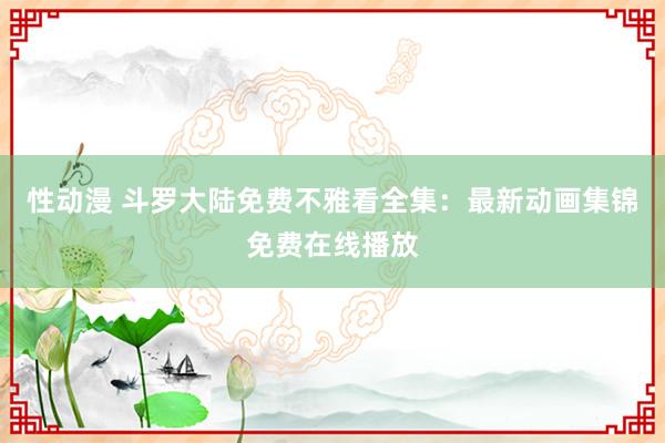 性动漫 斗罗大陆免费不雅看全集：最新动画集锦免费在线播放