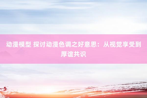 动漫模型 探讨动漫色调之好意思：从视觉享受到厚谊共识
