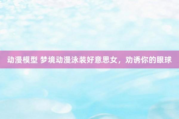 动漫模型 梦境动漫泳装好意思女，劝诱你的眼球