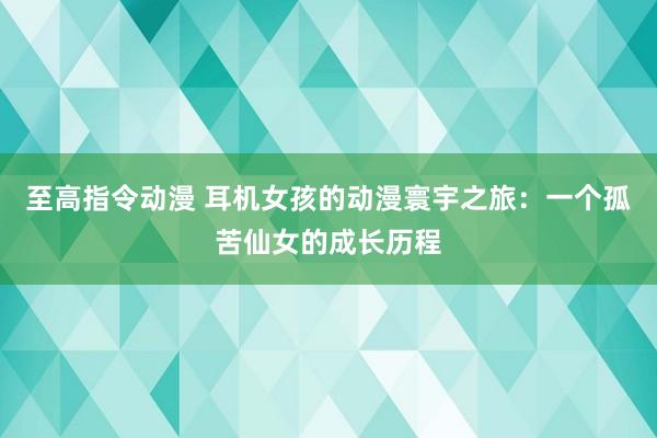 至高指令动漫 耳机女孩的动漫寰宇之旅：一个孤苦仙女的成长历程