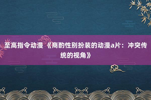 至高指令动漫 《商酌性别扮装的动漫a片：冲突传统的视角》