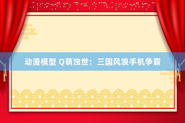 动漫模型 Q萌浊世：三国风浪手机争霸