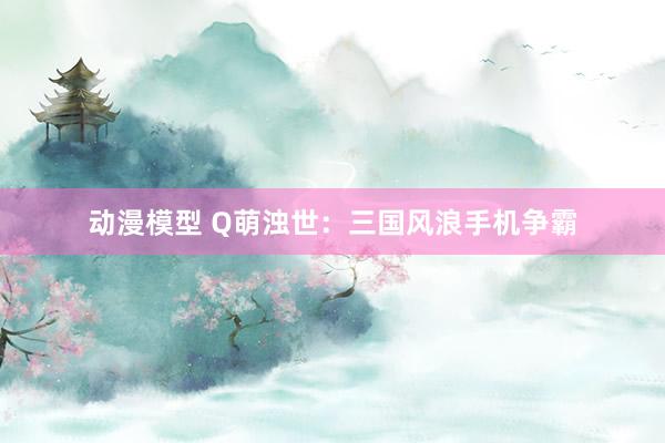 动漫模型 Q萌浊世：三国风浪手机争霸