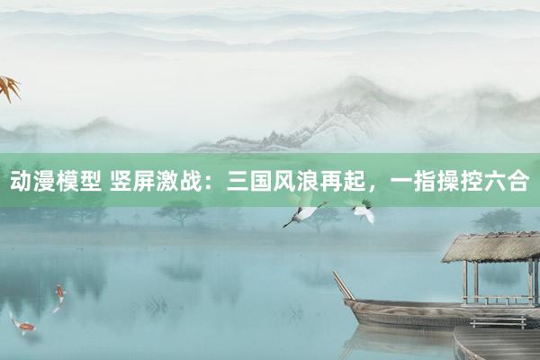 动漫模型 竖屏激战：三国风浪再起，一指操控六合