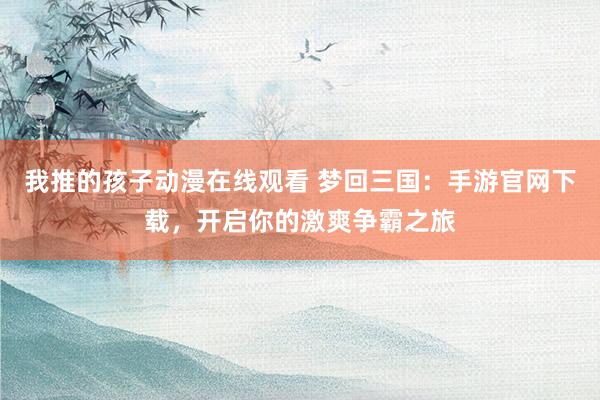 我推的孩子动漫在线观看 梦回三国：手游官网下载，开启你的激爽争霸之旅