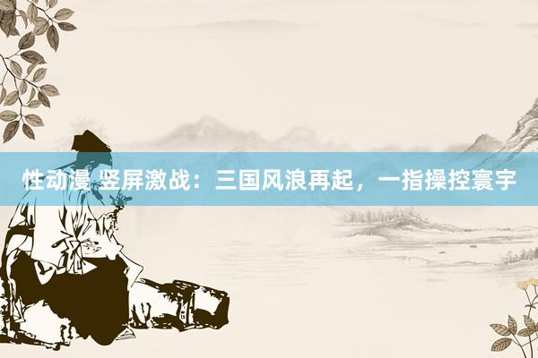 性动漫 竖屏激战：三国风浪再起，一指操控寰宇