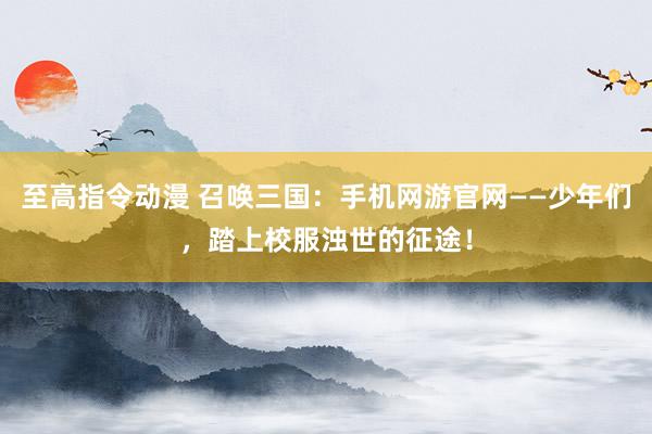 至高指令动漫 召唤三国：手机网游官网——少年们，踏上校服浊世的征途！