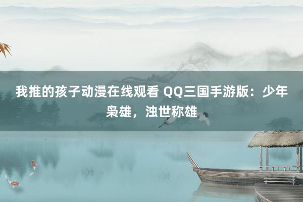 我推的孩子动漫在线观看 QQ三国手游版：少年枭雄，浊世称雄