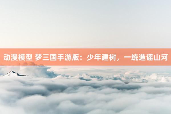 动漫模型 梦三国手游版：少年建树，一统造谣山河