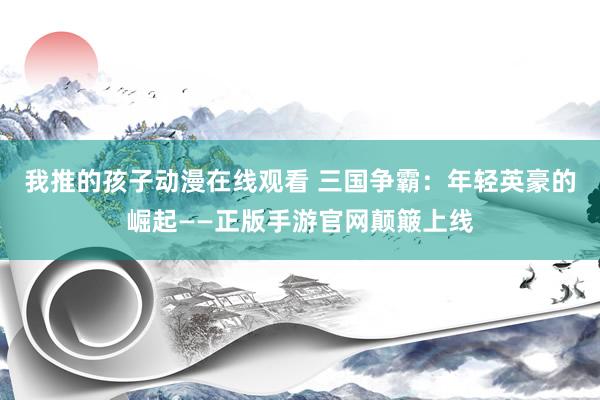 我推的孩子动漫在线观看 三国争霸：年轻英豪的崛起——正版手游官网颠簸上线