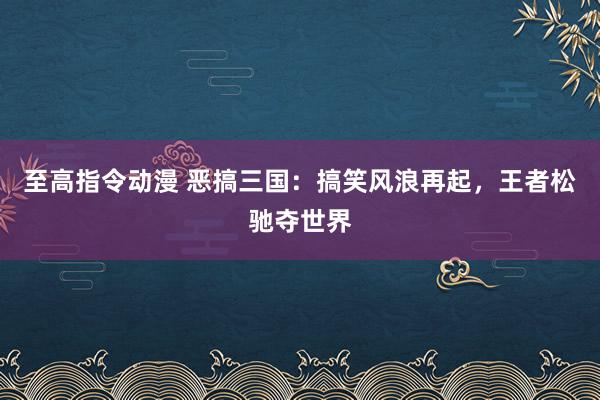 至高指令动漫 恶搞三国：搞笑风浪再起，王者松驰夺世界