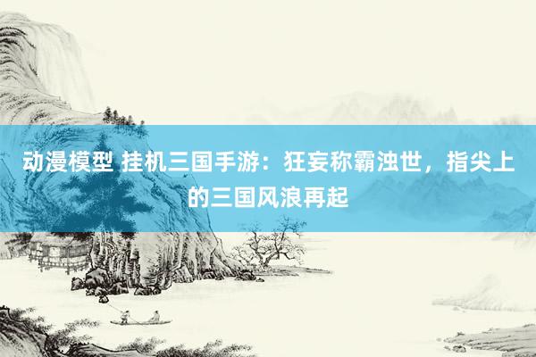 动漫模型 挂机三国手游：狂妄称霸浊世，指尖上的三国风浪再起