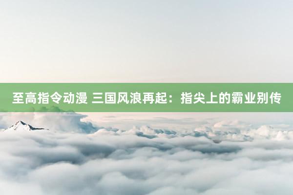 至高指令动漫 三国风浪再起：指尖上的霸业别传