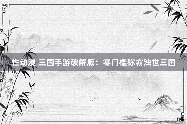 性动漫 三国手游破解版：零门槛称霸浊世三国