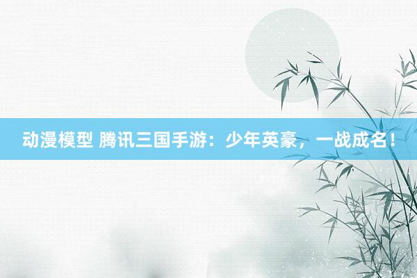 动漫模型 腾讯三国手游：少年英豪，一战成名！