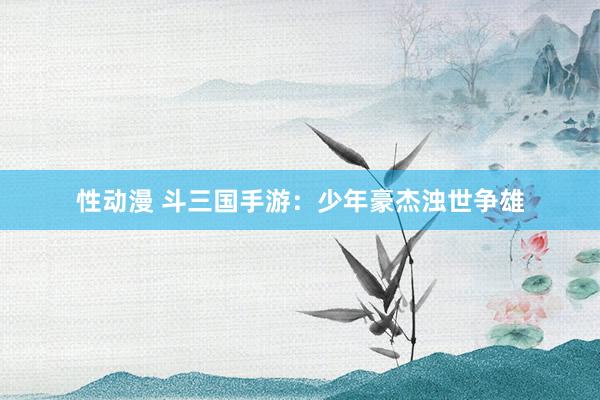 性动漫 斗三国手游：少年豪杰浊世争雄