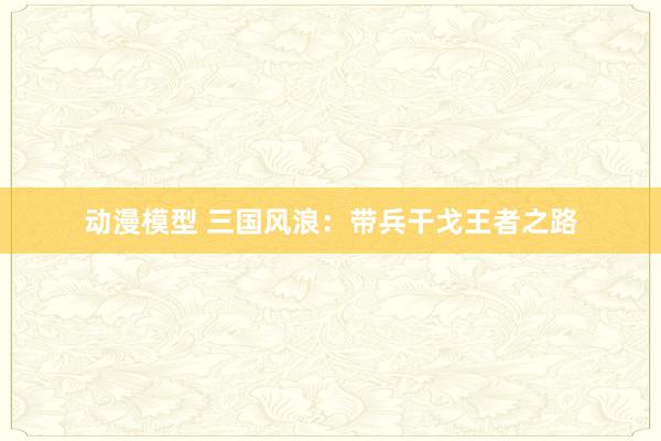 动漫模型 三国风浪：带兵干戈王者之路