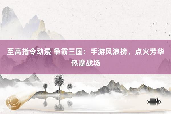 至高指令动漫 争霸三国：手游风浪榜，点火芳华热鏖战场