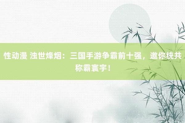 性动漫 浊世烽烟：三国手游争霸前十强，邀你统共称霸寰宇！