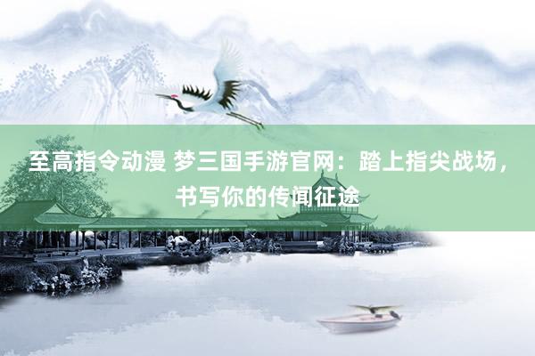 至高指令动漫 梦三国手游官网：踏上指尖战场，书写你的传闻征途