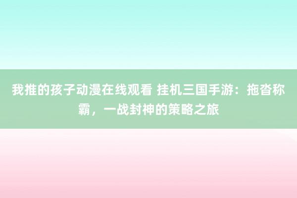 我推的孩子动漫在线观看 挂机三国手游：拖沓称霸，一战封神的策略之旅