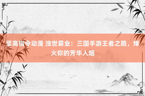 至高指令动漫 浊世霸业：三国手游王者之路，烽火你的芳华人烟