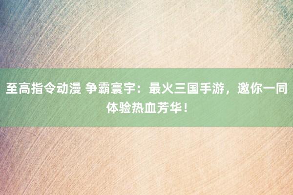 至高指令动漫 争霸寰宇：最火三国手游，邀你一同体验热血芳华！