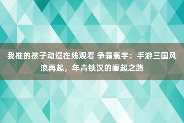 我推的孩子动漫在线观看 争霸寰宇：手游三国风浪再起，年青铁汉的崛起之路